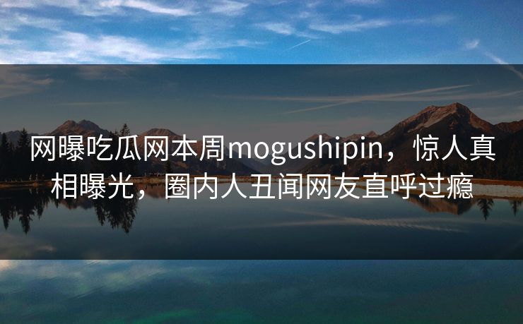 网曝吃瓜网本周mogushipin，惊人真相曝光，圈内人丑闻网友直呼过瘾
