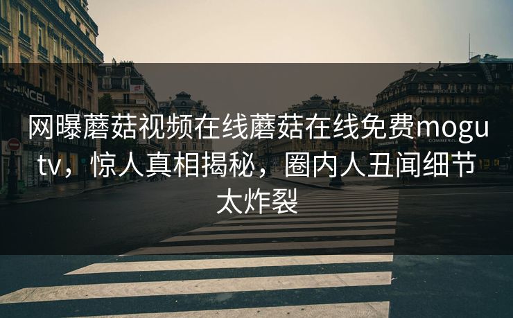 网曝蘑菇视频在线蘑菇在线免费mogutv，惊人真相揭秘，圈内人丑闻细节太炸裂