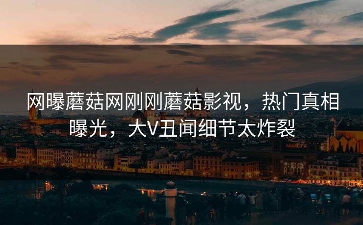 网曝蘑菇网刚刚蘑菇影视，热门真相曝光，大V丑闻细节太炸裂