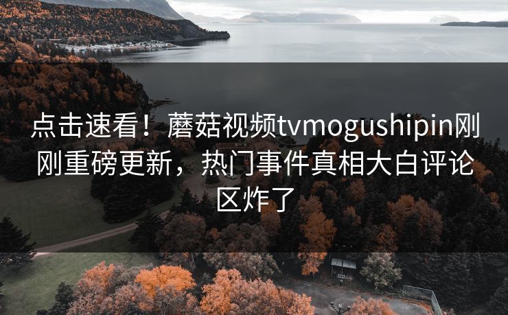 点击速看！蘑菇视频tvmogushipin刚刚重磅更新，热门事件真相大白评论区炸了