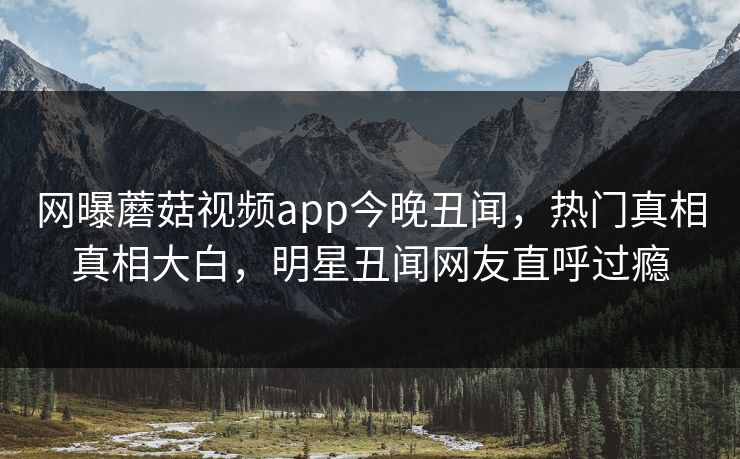 网曝蘑菇视频app今晚丑闻，热门真相真相大白，明星丑闻网友直呼过瘾