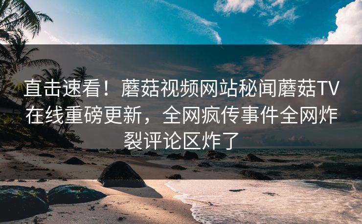 直击速看！蘑菇视频网站秘闻蘑菇TV在线重磅更新，全网疯传事件全网炸裂评论区炸了