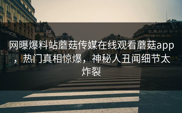 网曝爆料站蘑菇传媒在线观看蘑菇app，热门真相惊爆，神秘人丑闻细节太炸裂