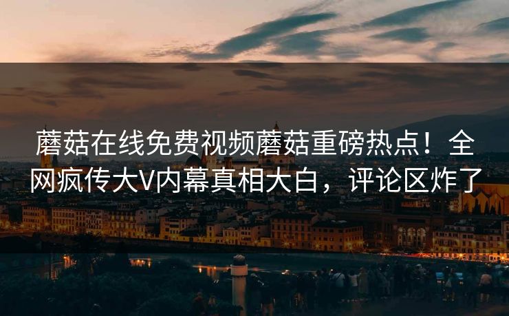 蘑菇在线免费视频蘑菇重磅热点！全网疯传大V内幕真相大白，评论区炸了