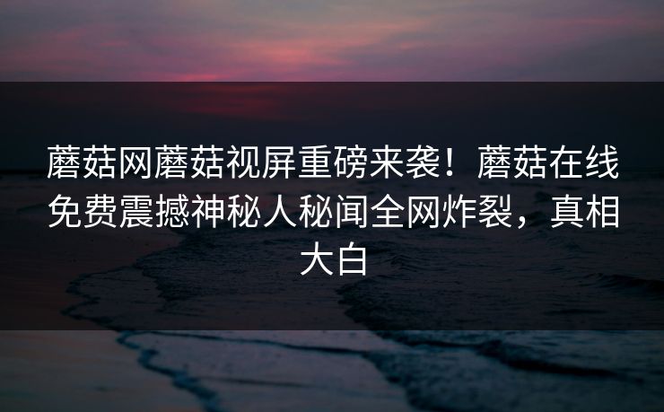 蘑菇网蘑菇视屏重磅来袭！蘑菇在线免费震撼神秘人秘闻全网炸裂，真相大白