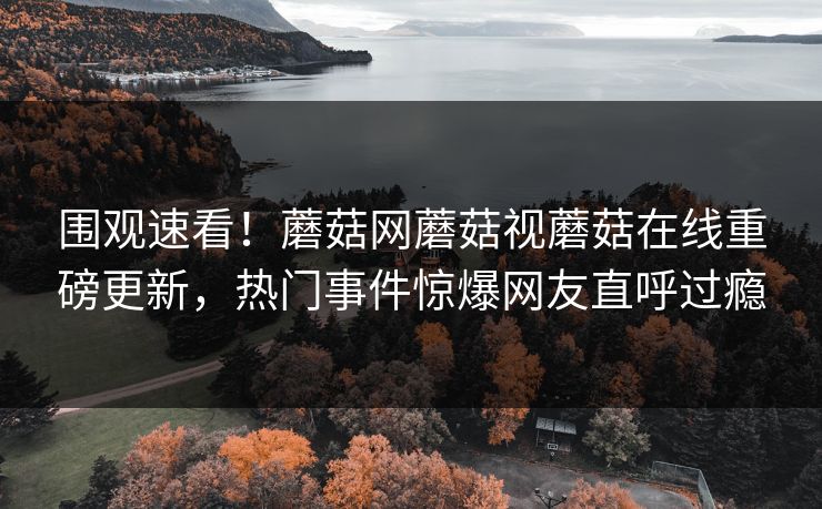 围观速看！蘑菇网蘑菇视蘑菇在线重磅更新，热门事件惊爆网友直呼过瘾