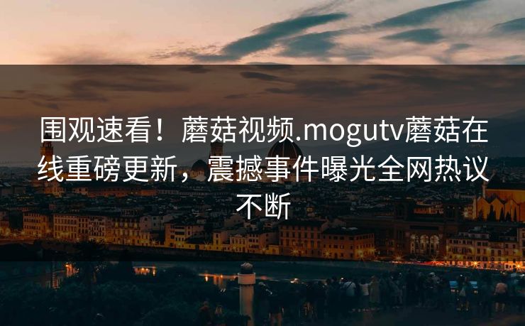 围观速看！蘑菇视频.mogutv蘑菇在线重磅更新，震撼事件曝光全网热议不断