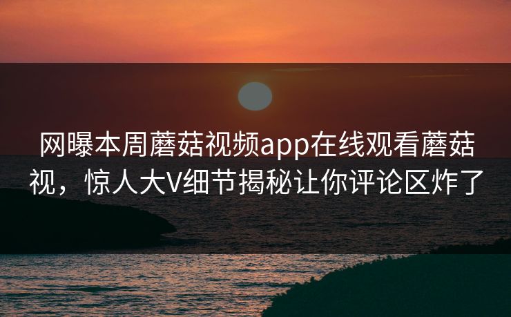 网曝本周蘑菇视频app在线观看蘑菇视，惊人大V细节揭秘让你评论区炸了