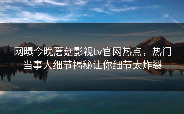 网曝今晚蘑菇影视tv官网热点，热门当事人细节揭秘让你细节太炸裂