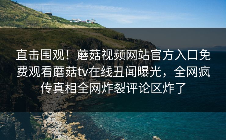 直击围观！蘑菇视频网站官方入口免费观看蘑菇tv在线丑闻曝光，全网疯传真相全网炸裂评论区炸了