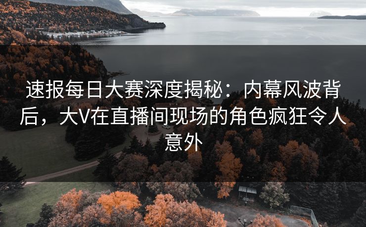 速报每日大赛深度揭秘：内幕风波背后，大V在直播间现场的角色疯狂令人意外
