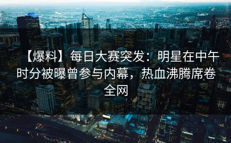 【爆料】每日大赛突发：明星在中午时分被曝曾参与内幕，热血沸腾席卷全网