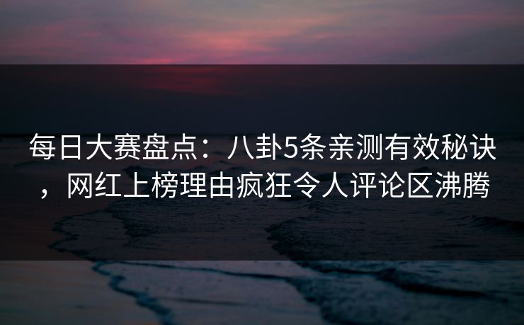 每日大赛盘点：八卦5条亲测有效秘诀，网红上榜理由疯狂令人评论区沸腾