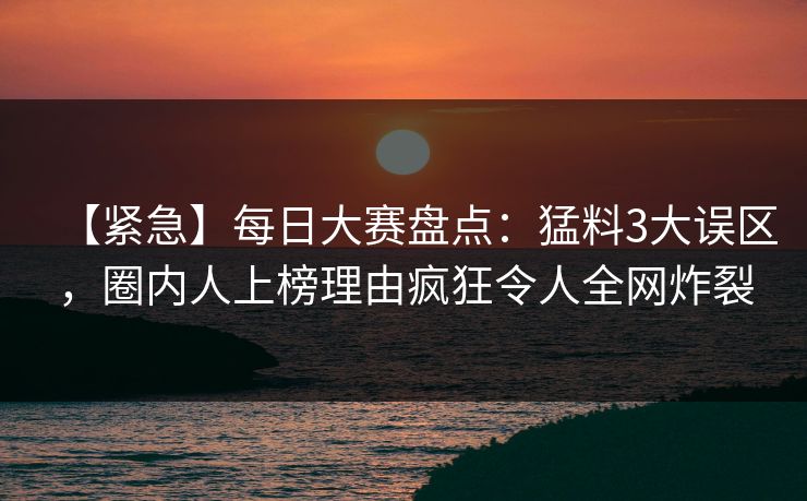 【紧急】每日大赛盘点：猛料3大误区，圈内人上榜理由疯狂令人全网炸裂