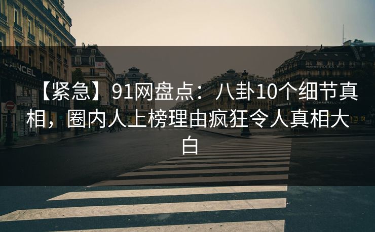 【紧急】91网盘点：八卦10个细节真相，圈内人上榜理由疯狂令人真相大白