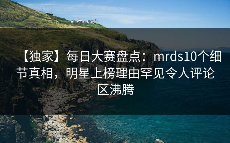 【独家】每日大赛盘点：mrds10个细节真相，明星上榜理由罕见令人评论区沸腾