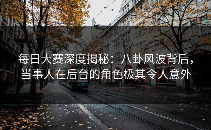 每日大赛深度揭秘：八卦风波背后，当事人在后台的角色极其令人意外