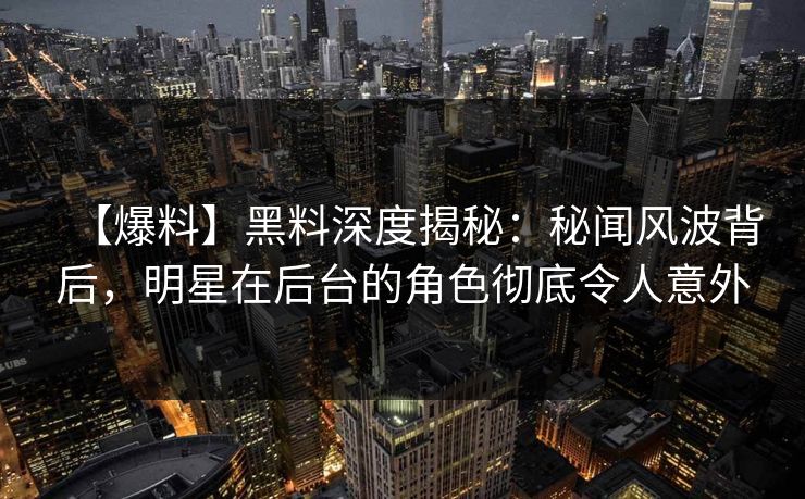 【爆料】黑料深度揭秘：秘闻风波背后，明星在后台的角色彻底令人意外