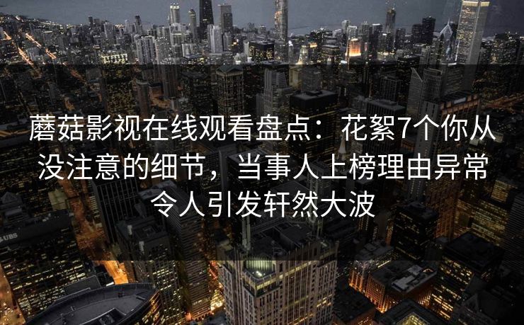 蘑菇影视在线观看盘点：花絮7个你从没注意的细节，当事人上榜理由异常令人引发轩然大波