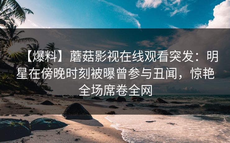 【爆料】蘑菇影视在线观看突发：明星在傍晚时刻被曝曾参与丑闻，惊艳全场席卷全网