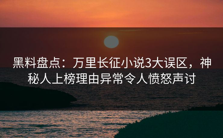 黑料盘点：万里长征小说3大误区，神秘人上榜理由异常令人愤怒声讨