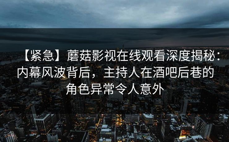 【紧急】蘑菇影视在线观看深度揭秘：内幕风波背后，主持人在酒吧后巷的角色异常令人意外
