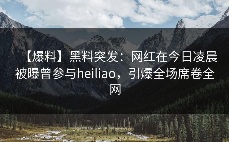 【爆料】黑料突发：网红在今日凌晨被曝曾参与heiliao，引爆全场席卷全网