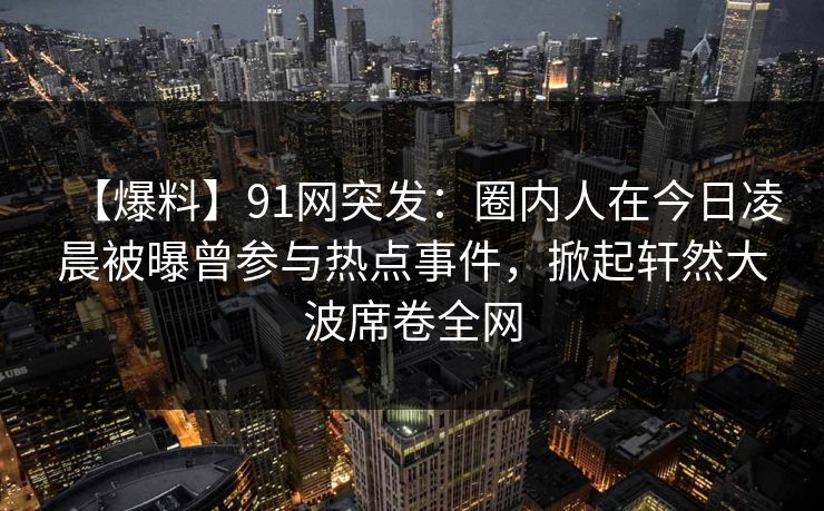 【爆料】91网突发：圈内人在今日凌晨被曝曾参与热点事件，掀起轩然大波席卷全网