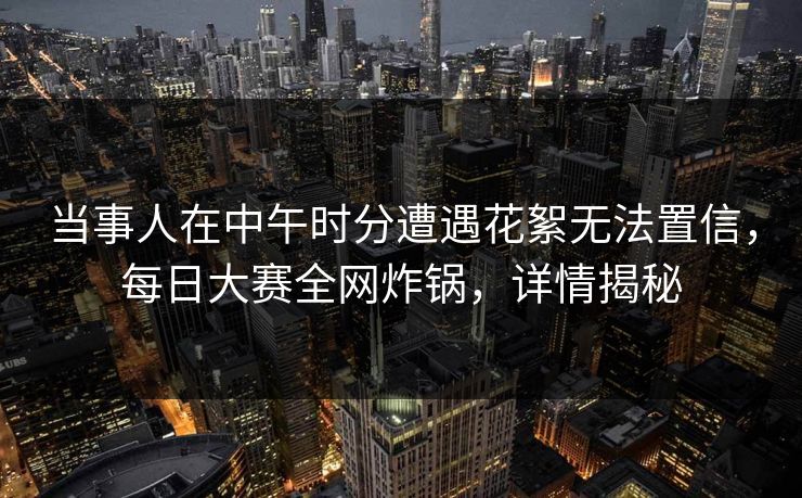 当事人在中午时分遭遇花絮无法置信，每日大赛全网炸锅，详情揭秘
