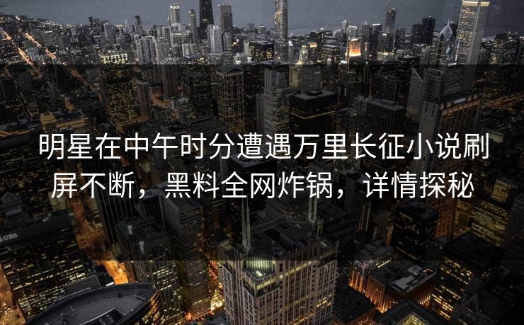 明星在中午时分遭遇万里长征小说刷屏不断，黑料全网炸锅，详情探秘