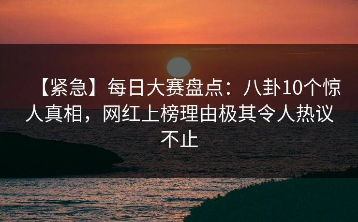 【紧急】每日大赛盘点：八卦10个惊人真相，网红上榜理由极其令人热议不止