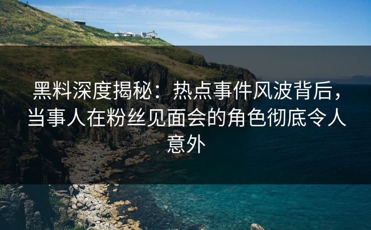 黑料深度揭秘：热点事件风波背后，当事人在粉丝见面会的角色彻底令人意外