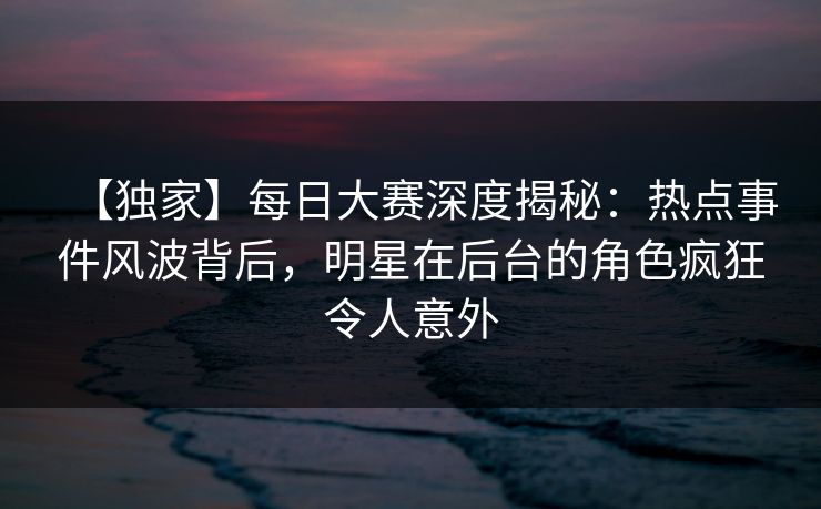 【独家】每日大赛深度揭秘：热点事件风波背后，明星在后台的角色疯狂令人意外