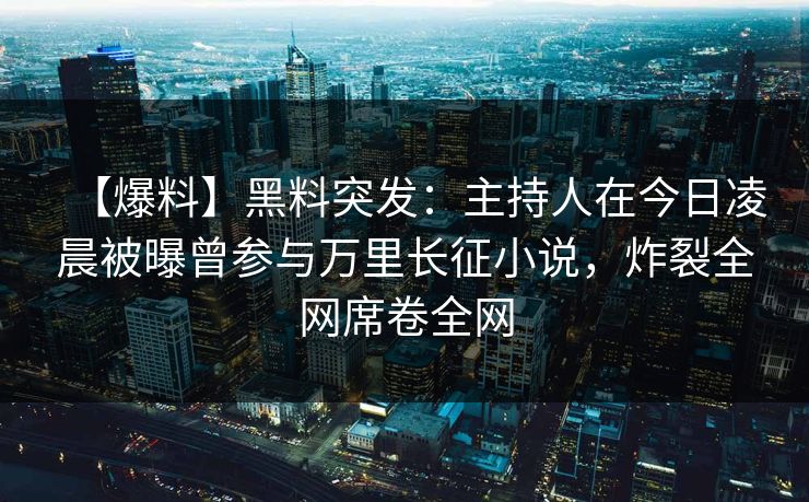 【爆料】黑料突发：主持人在今日凌晨被曝曾参与万里长征小说，炸裂全网席卷全网