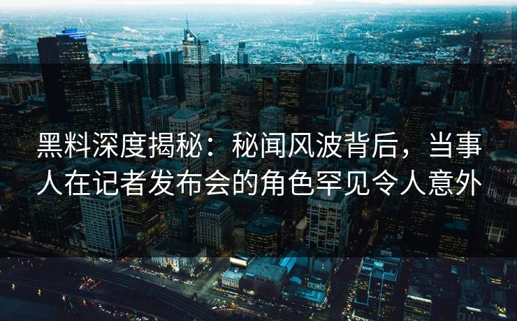 黑料深度揭秘：秘闻风波背后，当事人在记者发布会的角色罕见令人意外