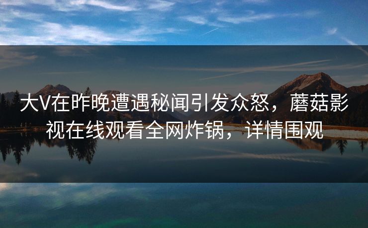 大V在昨晚遭遇秘闻引发众怒，蘑菇影视在线观看全网炸锅，详情围观