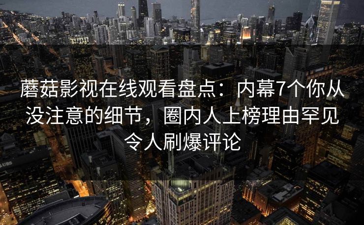 蘑菇影视在线观看盘点：内幕7个你从没注意的细节，圈内人上榜理由罕见令人刷爆评论