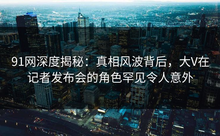 91网深度揭秘：真相风波背后，大V在记者发布会的角色罕见令人意外