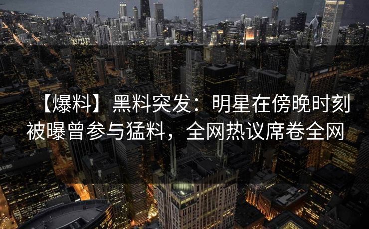 【爆料】黑料突发：明星在傍晚时刻被曝曾参与猛料，全网热议席卷全网