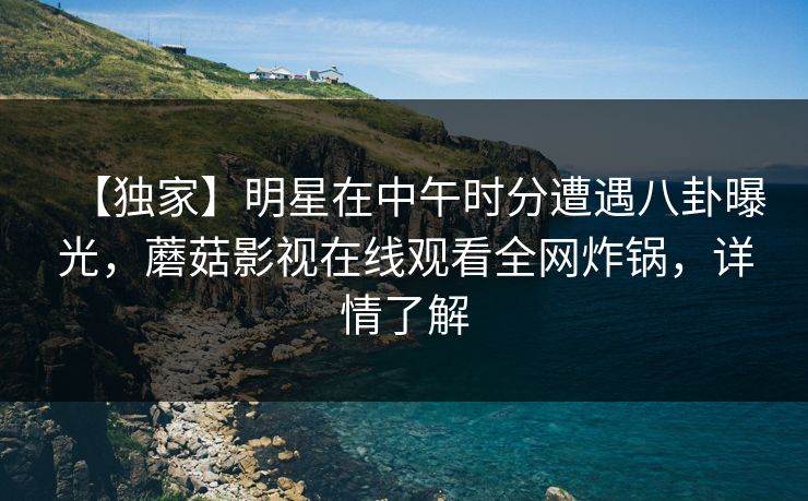 【独家】明星在中午时分遭遇八卦曝光，蘑菇影视在线观看全网炸锅，详情了解