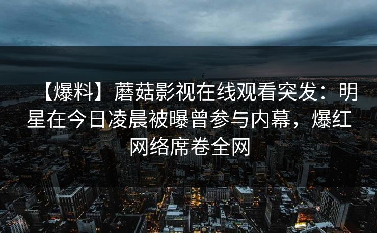 【爆料】蘑菇影视在线观看突发：明星在今日凌晨被曝曾参与内幕，爆红网络席卷全网