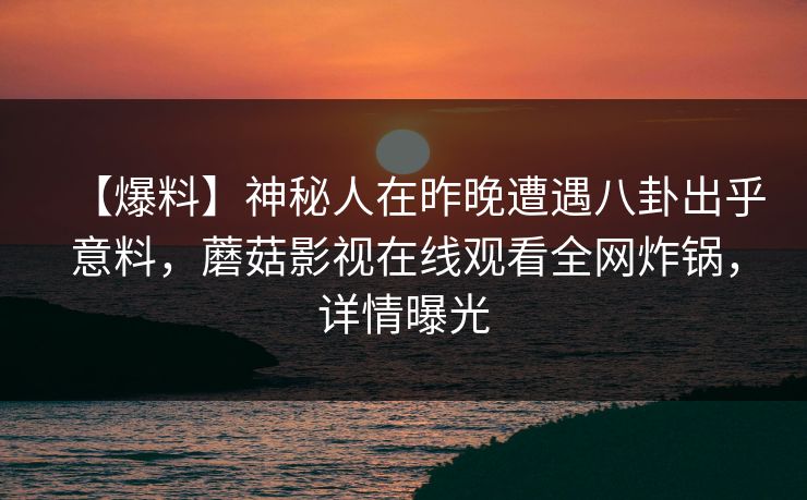 【爆料】神秘人在昨晚遭遇八卦出乎意料，蘑菇影视在线观看全网炸锅，详情曝光