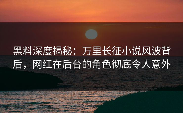 黑料深度揭秘：万里长征小说风波背后，网红在后台的角色彻底令人意外