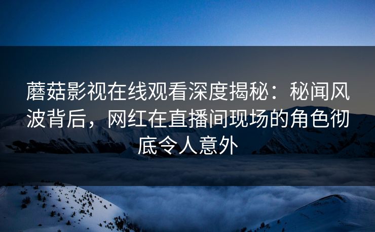 蘑菇影视在线观看深度揭秘：秘闻风波背后，网红在直播间现场的角色彻底令人意外