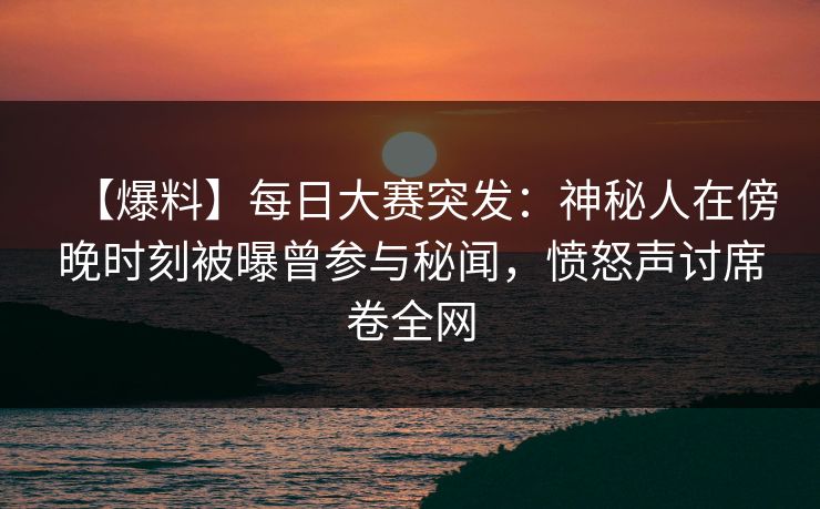 【爆料】每日大赛突发：神秘人在傍晚时刻被曝曾参与秘闻，愤怒声讨席卷全网