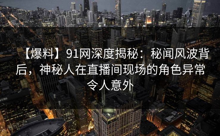 【爆料】91网深度揭秘：秘闻风波背后，神秘人在直播间现场的角色异常令人意外