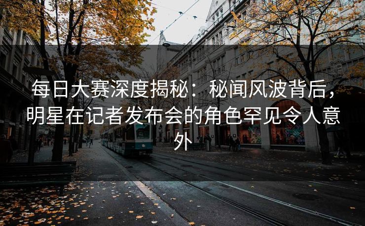 每日大赛深度揭秘：秘闻风波背后，明星在记者发布会的角色罕见令人意外