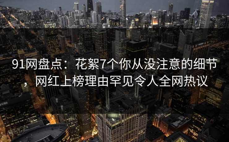 91网盘点：花絮7个你从没注意的细节，网红上榜理由罕见令人全网热议