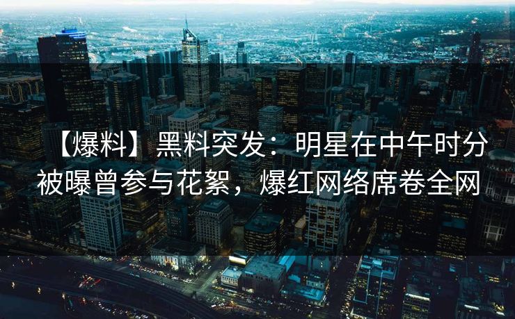 【爆料】黑料突发：明星在中午时分被曝曾参与花絮，爆红网络席卷全网