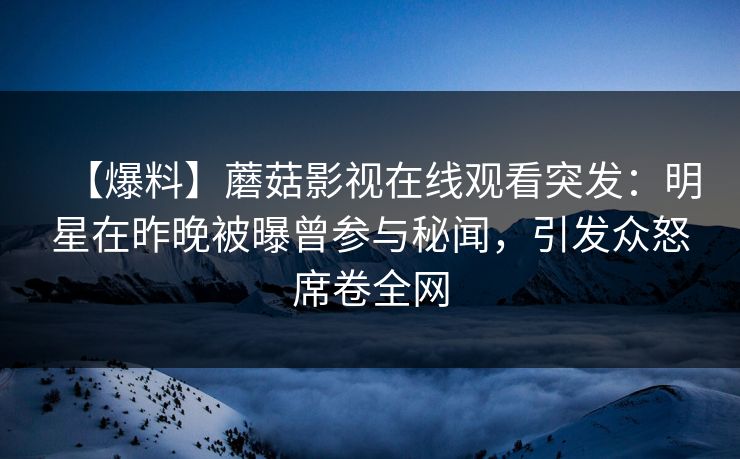 【爆料】蘑菇影视在线观看突发：明星在昨晚被曝曾参与秘闻，引发众怒席卷全网